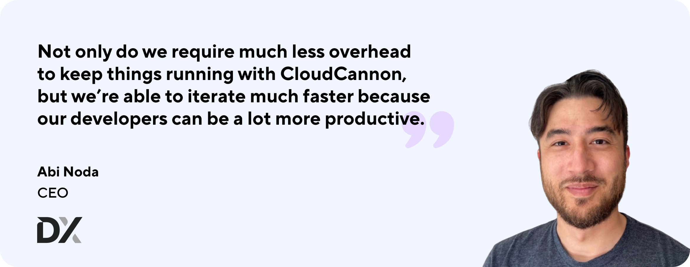 Quote from Abi Noda: Not only do we require much less overhead to keep things running with CloudCannon, but we're able to iterate much faster because our developers can a lot more productive.